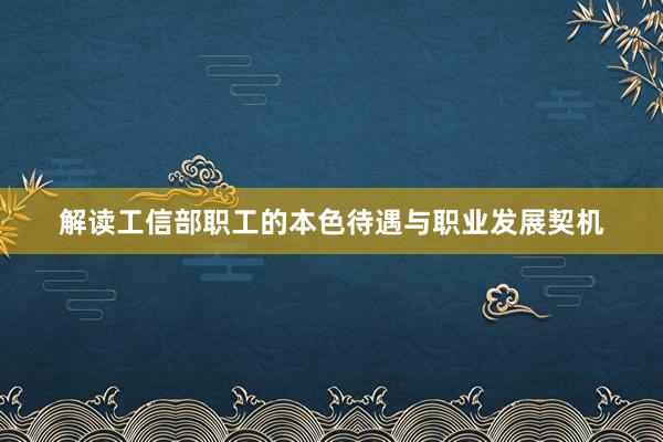 解读工信部职工的本色待遇与职业发展契机